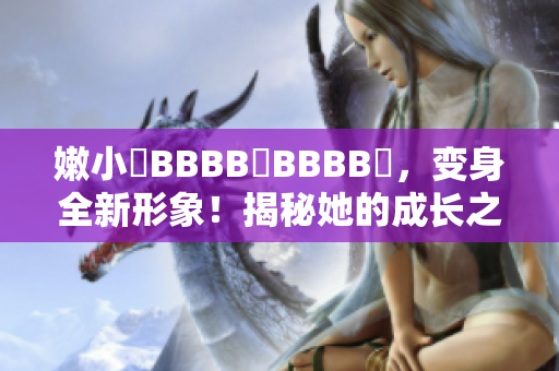 嫩小槡BBBB槡BBBB槡，變身全新形象！揭秘她的成長之路
