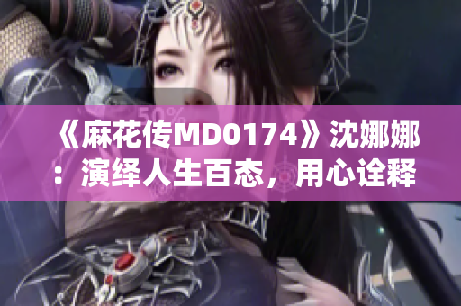 《麻花傳MD0174》沈娜娜：演繹人生百態(tài)，用心詮釋時(shí)代風(fēng)云
