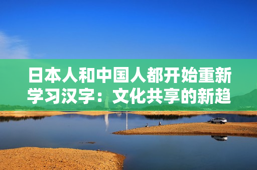 日本人和中國人都開始重新學(xué)習(xí)漢字：文化共享的新趨勢