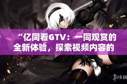 “億同看GTV：一同觀賞的全新體驗(yàn)，探索視頻內(nèi)容的全新視角！”