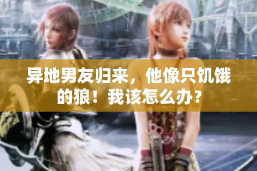 異地男友歸來，他像只饑餓的狼！我該怎么辦？