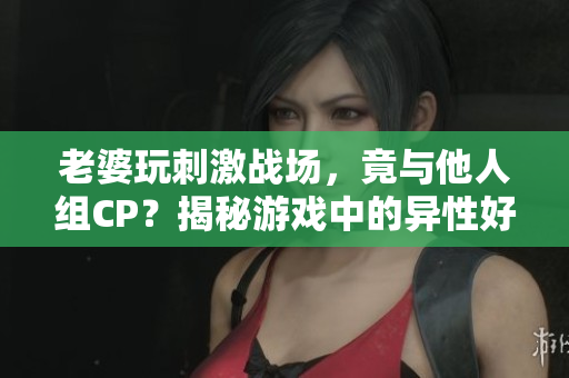 老婆玩刺激戰(zhàn)場，竟與他人組CP？揭秘游戲中的異性好友關(guān)系