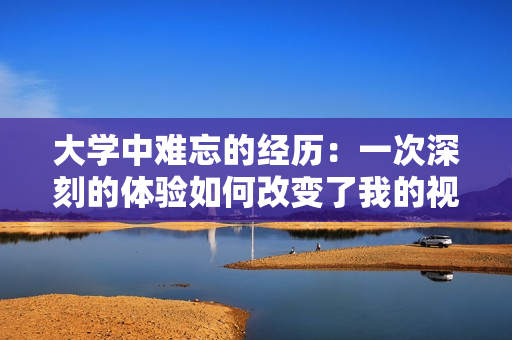 大學(xué)中難忘的經(jīng)歷：一次深刻的體驗(yàn)如何改變了我的視角