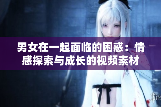 男女在一起面臨的困惑：情感探索與成長的視頻素材