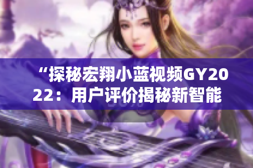 “探秘宏翔小藍(lán)視頻GY2022：用戶評價揭秘新智能工具的優(yōu)勢與特色”