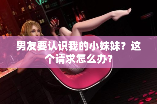 男友要認(rèn)識我的小妹妹？這個請求怎么辦？