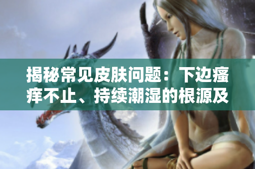 揭秘常見皮膚問題：下邊瘙癢不止、持續(xù)潮濕的根源及解決方法