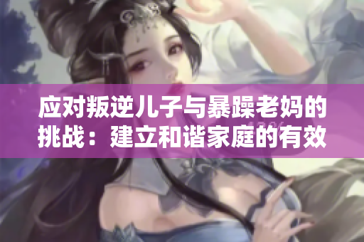 應對叛逆兒子與暴躁老媽的挑戰(zhàn)：建立和諧家庭的有效方法