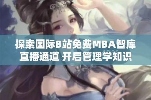 探索國際B站免費MBA智庫直播通道 開啟管理學知識之旅