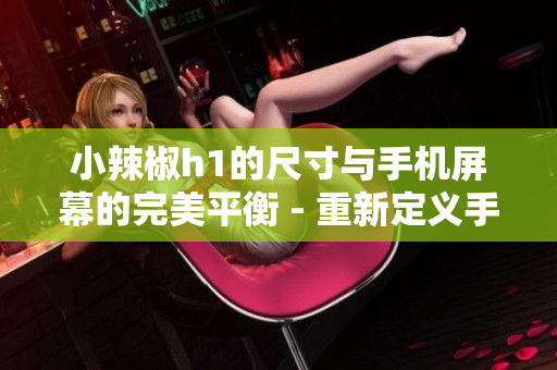 小辣椒h1的尺寸與手機屏幕的完美平衡 - 重新定義手機顯示器尺寸