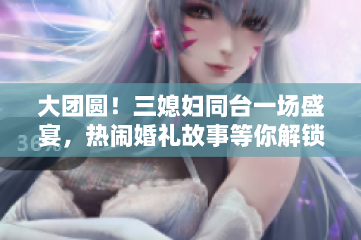 大團圓！三媳婦同臺一場盛宴，熱鬧婚禮故事等你解鎖