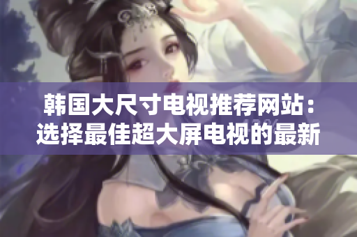 韓國大尺寸電視推薦網(wǎng)站：選擇最佳超大屏電視的最新指南