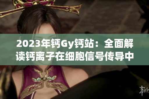 2023年鈣Gy鈣站：全面解讀鈣離子在細(xì)胞信號傳導(dǎo)中的重要作用