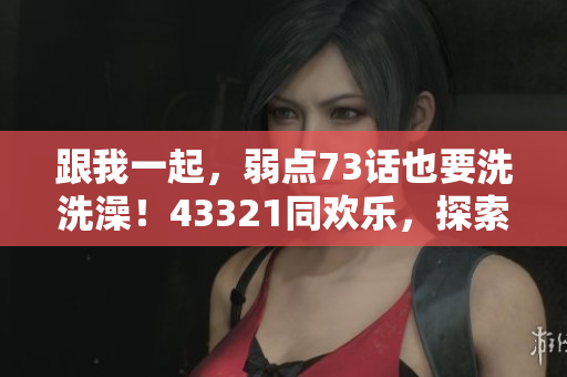 跟我一起，弱點73話也要洗洗澡！43321同歡樂，探索新世界