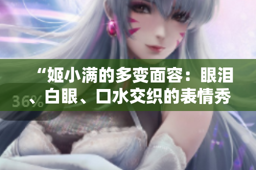 “姬小滿的多變面容：眼淚、白眼、口水交織的表情秀”