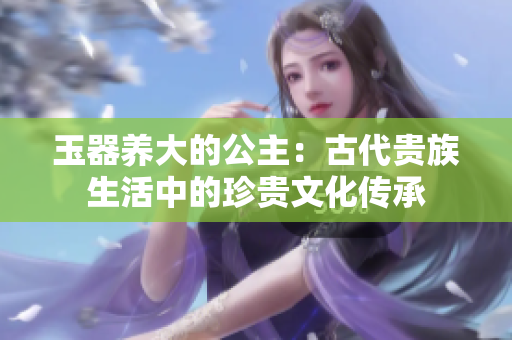 玉器養(yǎng)大的公主：古代貴族生活中的珍貴文化傳承