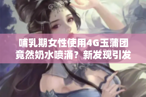 哺乳期女性使用4G玉蒲團(tuán)竟然奶水噴涌？新發(fā)現(xiàn)引發(fā)熱議