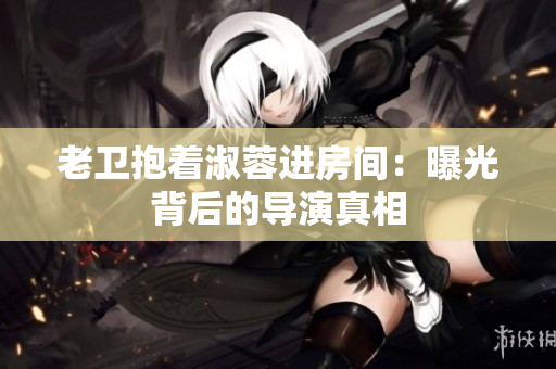老衛(wèi)抱著淑蓉進(jìn)房間：曝光背后的導(dǎo)演真相