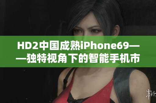 HD2中國成熟iPhone69——獨(dú)特視角下的智能手機(jī)市場(chǎng)探索