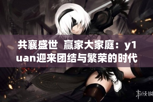 共襄盛世 贏家大家庭:y1uan迎來團結與繁榮的時代 共襄盛世 贏家大家庭:y1uan迎來團結與繁榮的時代