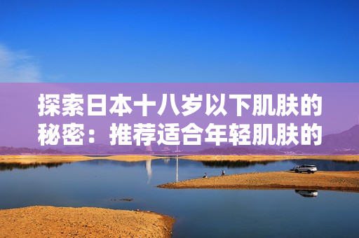 探索日本十八歲以下肌膚的秘密：推薦適合年輕肌膚的護(hù)膚品品牌