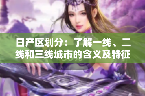 日產(chǎn)區(qū)劃分：了解一線、二線和三線城市的含義及特征