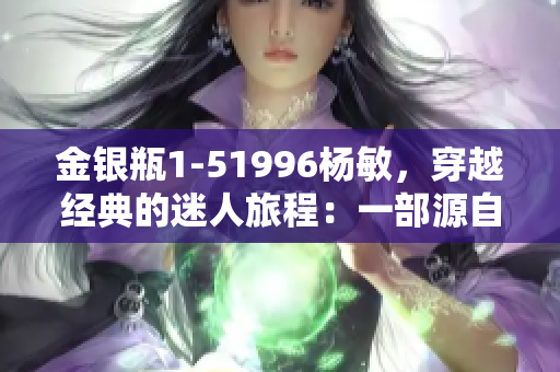 金銀瓶1-51996楊敏，穿越經(jīng)典的迷人旅程：一部源自古典的奇幻故事