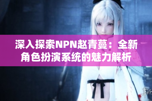 深入探索NPN趙青蔓：全新角色扮演系統(tǒng)的魅力解析