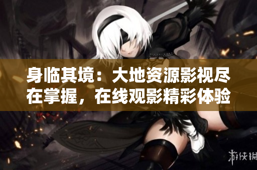 身臨其境：大地資源影視盡在掌握，在線觀影精彩體驗(yàn)