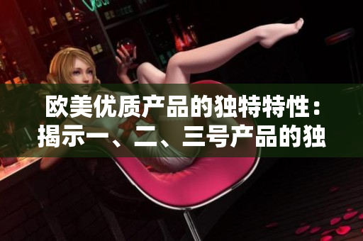 歐美優(yōu)質(zhì)產(chǎn)品的獨(dú)特特性：揭示一、二、三號(hào)產(chǎn)品的獨(dú)到之處