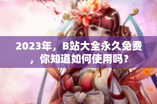 2023年，B站大全永久免費，你知道如何使用嗎？