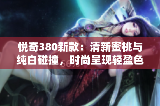 悅奇380新款：清新蜜桃與純白碰撞，時(shí)尚呈現(xiàn)輕盈色彩
