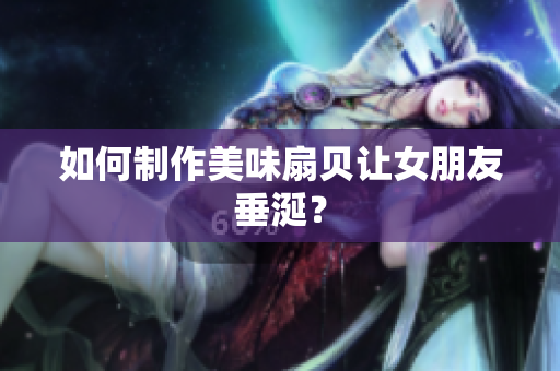 如何制作美味扇貝讓女朋友垂涎？
