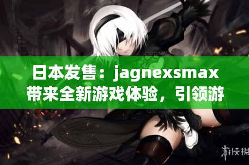 日本發(fā)售：jagnexsmax帶來全新游戲體驗(yàn)，引領(lǐng)游戲界新風(fēng)潮