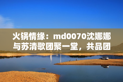 火鍋情緣：md0070沈娜娜與蘇清歌團(tuán)聚一堂，共品團(tuán)圓美味