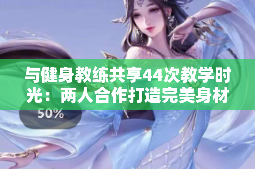 與健身教練共享44次教學(xué)時光：兩人合作打造完美身材