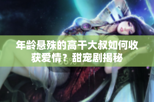 年齡懸殊的高干大叔如何收獲愛(ài)情？甜寵劇揭秘