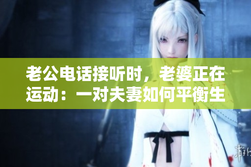 老公電話(huà)接聽(tīng)時(shí),老婆正在運(yùn)動(dòng):一對(duì)夫妻如何平衡生活與運(yùn)動(dòng)? 老公電話(huà)接聽(tīng)時(shí),老婆正在運(yùn)動(dòng):一對(duì)夫妻如何平衡生活與運(yùn)動(dòng)?