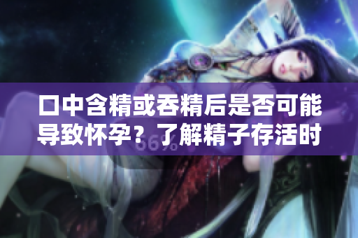 口中含精或吞精后是否可能導(dǎo)致懷孕？了解精子存活時(shí)間和生育機(jī)會(huì)