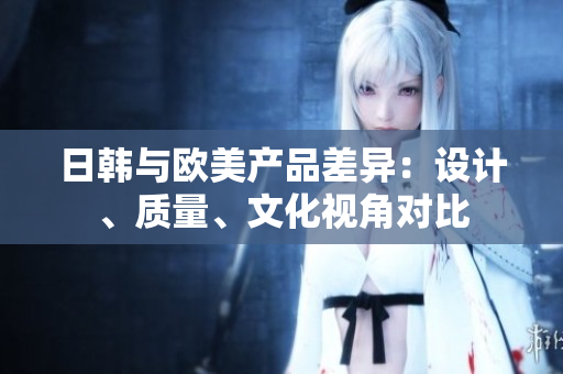 日韓與歐美產(chǎn)品差異：設(shè)計(jì)、質(zhì)量、文化視角對(duì)比