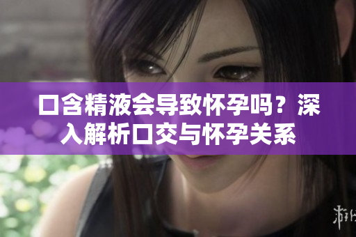 口含精液會(huì)導(dǎo)致懷孕嗎？深入解析口交與懷孕關(guān)系