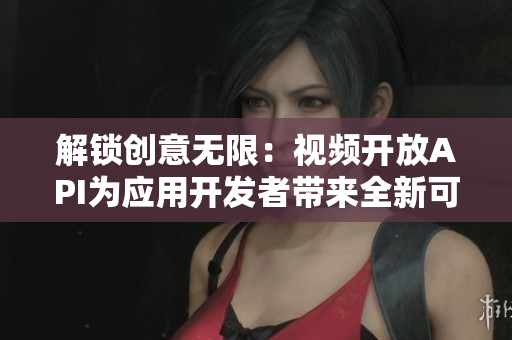 解鎖創(chuàng)意無限：視頻開放API為應(yīng)用開發(fā)者帶來全新可能