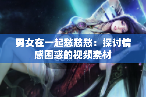 男女在一起愁愁愁：探討情感困惑的視頻素材