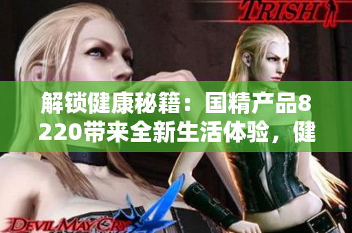 解鎖健康秘籍：國(guó)精產(chǎn)品8220帶來(lái)全新生活體驗(yàn)，健康生活從此開始！