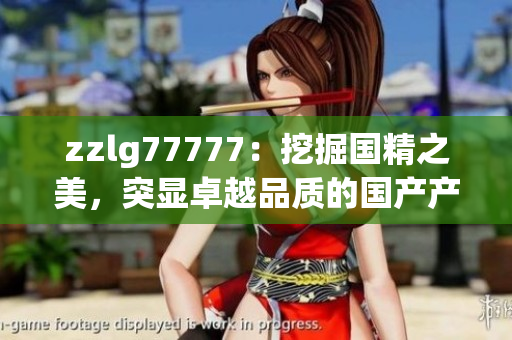 zzlg77777：挖掘國(guó)精之美，突顯卓越品質(zhì)的國(guó)產(chǎn)產(chǎn)品