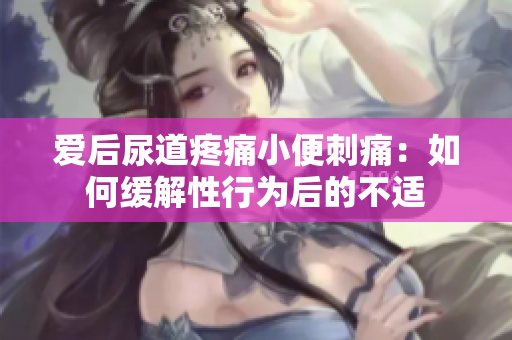 愛后尿道疼痛小便刺痛：如何緩解性行為后的不適