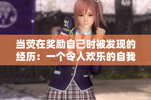 當(dāng)熒在獎(jiǎng)勵(lì)自己時(shí)被發(fā)現(xiàn)的經(jīng)歷：一個(gè)令人歡樂的自我慰勵(lì)揭秘
