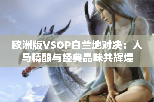 歐洲版VSOP白蘭地對決：人馬精釀與經(jīng)典品味共輝煌