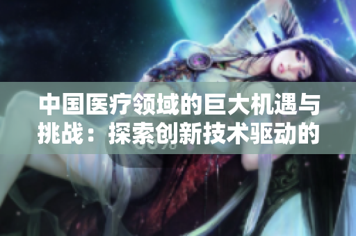 中國(guó)醫(yī)療領(lǐng)域的巨大機(jī)遇與挑戰(zhàn):探索創(chuàng)新技術(shù)驅(qū)動(dòng)的未來 中國(guó)醫(yī)療領(lǐng)域的巨大機(jī)遇與挑戰(zhàn):探索創(chuàng)新技術(shù)驅(qū)動(dòng)的未來