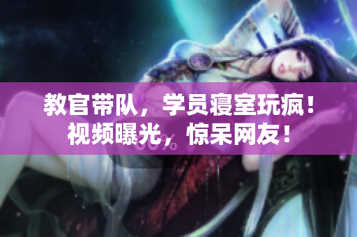 教官帶隊(duì)，學(xué)員寢室玩瘋！視頻曝光，驚呆網(wǎng)友！